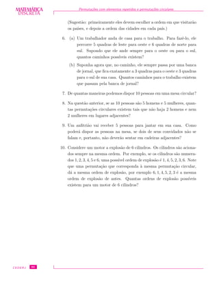 DISCRETADISCRETA
MATEMÁTICA Permuta¸c˜oes com elementos repetidos e permuta¸c˜oes circulares
(Sugest˜ao: primeiramente eles devem escolher a ordem em que visitar˜ao
os pa´ıses, e depois a ordem das cidades em cada pa´ıs.)
6. (a) Um trabalhador anda de casa para o trabalho. Para fazˆe-lo, ele
percorre 5 quadras de leste para oeste e 6 quadras de norte para
sul. Supondo que ele ande sempre para o oeste ou para o sul,
quantos caminhos poss´ıveis existem?
(b) Suponha agora que, no caminho, ele sempre passa por uma banca
de jornal, que ﬁca exatamente a 3 quadras para o oeste e 3 quadras
para o sul de sua casa. Quantos caminhos para o trabalho existem
que passam pela banca de jornal?
7. De quantas maneiras podemos dispor 10 pessoas em uma mesa circular?
8. Na quest˜ao anterior, se as 10 pessoas s˜ao 5 homens e 5 mulheres, quan-
tas permuta¸c˜oes circulares existem tais que n˜ao haja 2 homens e nem
2 mulheres em lugares adjacentes?
9. Um anﬁtri˜ao vai receber 5 pessoas para jantar em sua casa. Como
poder´a dispor as pessoas na mesa, se dois de seus convidados n˜ao se
falam e, portanto, n˜ao dever˜ao sentar em cadeiras adjacentes?
10. Considere um motor a explos˜ao de 6 cilindros. Os cilindros s˜ao aciona-
dos sempre na mesma ordem. Por exemplo, se os cilindros s˜ao numera-
dos 1, 2, 3, 4, 5 e 6, uma poss´ıvel ordem de explos˜ao ´e 1, 4, 5, 2, 3, 6. Note
que uma permuta¸c˜ao que corresponda `a mesma permuta¸c˜ao circular,
d´a a mesma ordem de explos˜ao, por exemplo 6, 1, 4, 5, 2, 3 ´e a mesma
ordem de explos˜ao de antes. Quantas ordens de explos˜ao poss´ıveis
existem para um motor de 6 cilindros?
CEDERJ 90
 