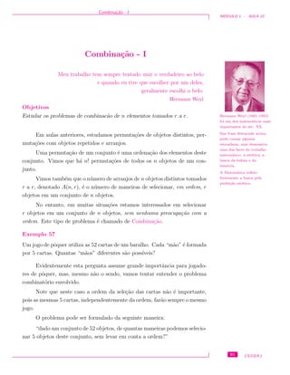 Combina¸c˜ao - I
M ´ODULO 1 - AULA 10
Combina¸c˜ao - I
Meu trabalho tem sempre tentado unir o verdadeiro ao belo
e quando eu tive que escolher por um deles,
geralmente escolhi o belo.
Hermann Weyl
Hermann Weyl (1885–1955)
foi um dos matem´aticos mais
importantes do s´ec. XX.
Sua frase destacada acima
pode causar alguma
estranheza, mas demonstra
uma das faces do trabalho
matem´atico: a est´etica, a
busca da beleza e da
simetria.
A Matem´atica reﬂete
fortemente a busca pela
perfei¸c˜ao est´etica.
Objetivos
Estudar os problemas de combinac˜ao de n elementos tomados r a r.
Em aulas anteriores, estudamos permuta¸c˜oes de objetos distintos, per-
muta¸c˜oes com objetos repetidos e arranjos.
Uma permuta¸c˜ao de um conjunto ´e uma ordena¸c˜ao dos elementos deste
conjunto. Vimos que h´a n! permuta¸c˜oes de todos os n objetos de um con-
junto.
Vimos tamb´em que o n´umero de arranjos de n objetos distintos tomados
r a r, denotado A(n, r), ´e o n´umero de maneiras de selecionar, em ordem, r
objetos em um conjunto de n objetos.
No entanto, em muitas situa¸c˜oes estamos interessados em selecionar
r objetos em um conjunto de n objetos, sem nenhuma preocupa¸c˜ao com a
ordem. Este tipo de problema ´e chamado de Combina¸c˜ao.
Exemplo 57
Um jogo de pˆoquer utiliza as 52 cartas de um baralho. Cada “m˜ao” ´e formada
por 5 cartas. Quantas “m˜aos” diferentes s˜ao poss´ıveis?
Evidentemente esta pergunta assume grande importˆancia para jogado-
res de pˆoquer, mas, mesmo n˜ao o sendo, vamos tentar entender o problema
combinat´orio envolvido.
Note que neste caso a ordem da sele¸c˜ao das cartas n˜ao ´e importante,
pois as mesmas 5 cartas, independentemente da ordem, far˜ao sempre o mesmo
jogo.
O problema pode ser formulado da seguinte maneira:
“dado um conjunto de 52 objetos, de quantas maneiras podemos selecio-
nar 5 objetos deste conjunto, sem levar em conta a ordem?”
91 CEDERJ
 