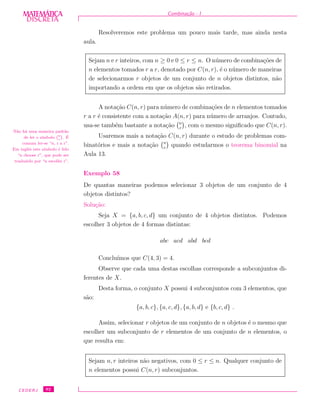 DISCRETADISCRETA
MATEMÁTICA Combina¸c˜ao - I
Resolveremos este problema um pouco mais tarde, mas ainda nesta
aula.
Sejam n e r inteiros, com n ≥ 0 e 0 ≤ r ≤ n. O n´umero de combina¸c˜oes de
n elementos tomados r a r, denotado por C(n, r), ´e o n´umero de maneiras
de selecionarmos r objetos de um conjunto de n objetos distintos, n˜ao
importando a ordem em que os objetos s˜ao retirados.
A nota¸c˜ao C(n, r) para n´umero de combina¸c˜oes de n elementos tomados
r a r ´e consistente com a nota¸c˜ao A(n, r) para n´umero de arranjos. Contudo,
usa-se tamb´em bastante a nota¸c˜ao n
r
, com o mesmo signiﬁcado que C(n, r).
Usaremos mais a nota¸c˜ao C(n, r) durante o estudo de problemas com-
binat´orios e mais a nota¸c˜ao n
r
quando estudarmos o teorema binomial na
Aula 13.
N˜ao h´a uma maneira padr˜ao
de ler o s´ımbolo
`n
r
´
. ´E
comum ler-se “n, r a r”.
Em inglˆes este s´ımbolo ´e lido
“n choose r”, que pode ser
traduzido por “n escolhe r”.
Exemplo 58
De quantas maneiras podemos selecionar 3 objetos de um conjunto de 4
objetos distintos?
Solu¸c˜ao:
Seja X = {a, b, c, d} um conjunto de 4 objetos distintos. Podemos
escolher 3 objetos de 4 formas distintas:
abc acd abd bcd
Conclu´ımos que C(4, 3) = 4.
Observe que cada uma destas escolhas corresponde a subconjuntos di-
ferentes de X.
Desta forma, o conjunto X possui 4 subconjuntos com 3 elementos, que
s˜ao:
{a, b, c}, {a, c, d}, {a, b, d} e {b, c, d} .
Assim, selecionar r objetos de um conjunto de n objetos ´e o mesmo que
escolher um subconjunto de r elementos de um conjunto de n elementos, o
que resulta em:
Sejam n, r inteiros n˜ao negativos, com 0 ≤ r ≤ n. Qualquer conjunto de
n elementos possui C(n, r) subconjuntos.
CEDERJ 92
 