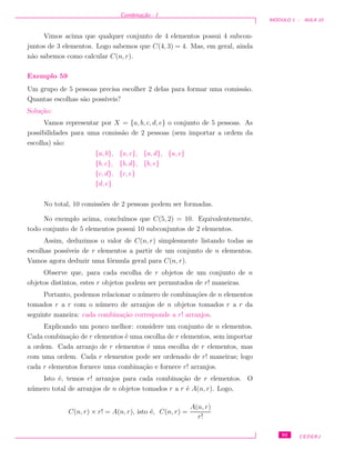 Combina¸c˜ao - I
M ´ODULO 1 - AULA 10
Vimos acima que qualquer conjunto de 4 elementos possui 4 subcon-
juntos de 3 elementos. Logo sabemos que C(4, 3) = 4. Mas, em geral, ainda
n˜ao sabemos como calcular C(n, r).
Exemplo 59
Um grupo de 5 pessoas precisa escolher 2 delas para formar uma comiss˜ao.
Quantas escolhas s˜ao poss´ıveis?
Solu¸c˜ao:
Vamos representar por X = {a, b, c, d, e} o conjunto de 5 pessoas. As
possibilidades para uma comiss˜ao de 2 pessoas (sem importar a ordem da
escolha) s˜ao:
{a, b}, {a, c}, {a, d}, {a, e}
{b, c}, {b, d}, {b, e}
{c, d}, {c, e}
{d, e}
No total, 10 comiss˜oes de 2 pessoas podem ser formadas.
No exemplo acima, conclu´ımos que C(5, 2) = 10. Equivalentemente,
todo conjunto de 5 elementos possui 10 subconjuntos de 2 elementos.
Assim, deduzimos o valor de C(n, r) simplesmente listando todas as
escolhas poss´ıveis de r elementos a partir de um conjunto de n elementos.
Vamos agora deduzir uma f´ormula geral para C(n, r).
Observe que, para cada escolha de r objetos de um conjunto de n
objetos distintos, estes r objetos podem ser permutados de r! maneiras.
Portanto, podemos relacionar o n´umero de combina¸c˜oes de n elementos
tomados r a r com o n´umero de arranjos de n objetos tomados r a r da
seguinte maneira: cada combina¸c˜ao corresponde a r! arranjos.
Explicando um pouco melhor: considere um conjunto de n elementos.
Cada combina¸c˜ao de r elementos ´e uma escolha de r elementos, sem importar
a ordem. Cada arranjo de r elementos ´e uma escolha de r elementos, mas
com uma ordem. Cada r elementos pode ser ordenado de r! maneiras; logo
cada r elementos fornece uma combina¸c˜ao e fornece r! arranjos.
Isto ´e, temos r! arranjos para cada combina¸c˜ao de r elementos. O
n´umero total de arranjos de n objetos tomados r a r ´e A(n, r). Logo,
C(n, r) × r! = A(n, r), isto ´e, C(n, r) =
A(n, r)
r!
93 CEDERJ
 