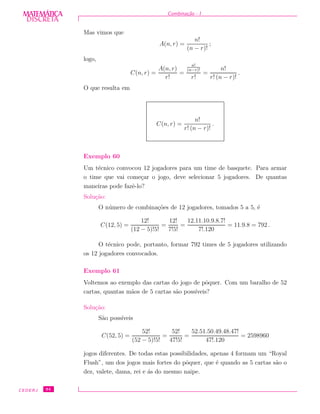 DISCRETADISCRETA
MATEMÁTICA Combina¸c˜ao - I
Mas vimos que
A(n, r) =
n!
(n − r)!
;
logo,
C(n, r) =
A(n, r)
r!
=
n!
(n−r)!
r!
=
n!
r! (n − r)!
.
O que resulta em
C(n, r) =
n!
r! (n − r)!
.
Exemplo 60
Um t´ecnico convocou 12 jogadores para um time de basquete. Para armar
o time que vai come¸car o jogo, deve selecionar 5 jogadores. De quantas
maneiras pode fazˆe-lo?
Solu¸c˜ao:
O n´umero de combina¸c˜oes de 12 jogadores, tomados 5 a 5, ´e
C(12, 5) =
12!
(12 − 5)!5!
=
12!
7!5!
=
12.11.10.9.8.7!
7!.120
= 11.9.8 = 792 .
O t´ecnico pode, portanto, formar 792 times de 5 jogadores utilizando
os 12 jogadores convocados.
Exemplo 61
Voltemos ao exemplo das cartas do jogo de pˆoquer. Com um baralho de 52
cartas, quantas m˜aos de 5 cartas s˜ao poss´ıveis?
Solu¸c˜ao:
S˜ao poss´ıveis
C(52, 5) =
52!
(52 − 5)!5!
=
52!
47!5!
=
52.51.50.49.48.47!
47!.120
= 2598960
jogos diferentes. De todas estas possibilidades, apenas 4 formam um “Royal
Flush”, um dos jogos mais fortes do pˆoquer, que ´e quando as 5 cartas s˜ao o
dez, valete, dama, rei e ´as do mesmo naipe.
CEDERJ 94
 
