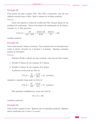 Combina¸c˜ao - I
M ´ODULO 1 - AULA 10
Exemplo 62
Uma pessoa sai para comprar CDs. Dez CDs a interessam, mas ela tem
dinheiro somente para 4 deles. Qual o n´umero de escolhas poss´ıveis?
Solu¸c˜ao:
Como n˜ao importa a ordem de escolha dos CDs, estamos diante de um
problema de combina¸c˜ao. Trata-se do n´umero de combina¸c˜oes de 10 objetos,
tomados 4 a 4. S˜ao, portanto,
C(10, 4) =
10!
(10 − 4)!4!
=
10.9.8.7.6!
6!.24
=
10.9.8.7
24
= 210
escolhas poss´ıveis.
Exemplo 63
Uma turma possui 5 alunos e 6 alunas. Uma comiss˜ao deve ser formada entre
todos os alunos, devendo ter 2 meninos e 2 meninas. Quantas comiss˜oes
podem ser formadas?
Solu¸c˜ao:
Podemos dividir a sele¸c˜ao de uma comiss˜ao como esta em duas etapas:
1. Escolher 2 alunos de um conjunto de 5 alunos.
2. Escolher 2 alunas de um conjunto de 6 alunas.
A primeira tarefa pode ser feita de
C(5, 2) =
5!
3!2!
=
5.4.3!
3!.2
= 10 maneiras,
enquanto a segunda etapa pode ser feita de
C(6, 2) =
6!
4!2!
=
6.5.4!
4!.2
= 15 maneiras,
Pelo princ´ıpio multiplicativo, temos um total de
10 × 15 = 150
comiss˜oes poss´ıveis.
Exemplo 64
Uma moeda ´e jogada 6 vezes. Quantos s˜ao os resultados poss´ıveis? Quantos
destes resultados tˆem 3 caras e 3 coroas?
95 CEDERJ
 