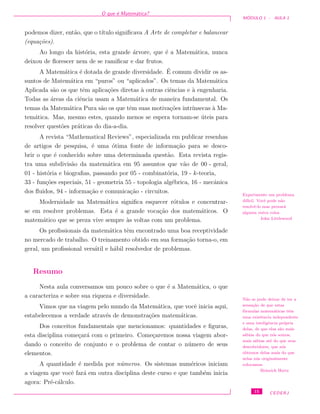 O que ´e Matem´atica?
M ´ODULO 1 - AULA 1
podemos dizer, ent˜ao, que o t´ıtulo signiﬁcava A Arte de completar e balancear
(equa¸c˜oes).
Ao longo da hist´oria, esta grande ´arvore, que ´e a Matem´atica, nunca
deixou de ﬂorescer nem de se ramiﬁcar e dar frutos.
A Matem´atica ´e dotada de grande diversidade. ´E comum dividir os as-
suntos de Matem´atica em “puros” ou “aplicados”. Os temas da Matem´atica
Aplicada s˜ao os que tˆem aplica¸c˜oes diretas `a outras ciˆencias e `a engenharia.
Todas as ´areas da ciˆencia usam a Matem´atica de maneira fundamental. Os
temas da Matem´atica Pura s˜ao os que tˆem suas motiva¸c˜oes intr´ınsecas `a Ma-
tem´atica. Mas, mesmo estes, quando menos se espera tornam-se ´uteis para
resolver quest˜oes pr´aticas do dia-a-dia.
A revista “Mathematical Reviews”, especializada em publicar resenhas
de artigos de pesquisa, ´e uma ´otima fonte de informa¸c˜ao para se desco-
brir o que ´e conhecido sobre uma determinada quest˜ao. Esta revista regis-
tra uma subdivis˜ao da matem´atica em 95 assuntos que v˜ao de 00 - geral,
01 - hist´oria e biograﬁas, passando por 05 - combinat´oria, 19 - k-teoria,
33 - fun¸c˜oes especiais, 51 - geometria 55 - topologia alg´ebrica, 16 - mecˆanica
dos ﬂuidos, 94 - informa¸c˜ao e comunica¸c˜ao - circuitos. Experimente um problema
dif´ıcil. Vocˆe pode n˜ao
resolvˆe-lo mas provar´a
alguma outra coisa.
John Littlewood
Modernidade na Matem´atica signiﬁca esquecer r´otulos e concentrar-
se em resolver problemas. Esta ´e a grande voca¸c˜ao dos matem´aticos. O
matem´atico que se preza vive sempre `as voltas com um problema.
Os proﬁssionais da matem´atica tˆem encontrado uma boa receptividade
no mercado de trabalho. O treinamento obtido em sua forma¸c˜ao torna-o, em
geral, um proﬁssional vers´atil e h´abil resolvedor de problemas.
Resumo
Nesta aula conversamos um pouco sobre o que ´e a Matem´atica, o que
a caracteriza e sobre sua riqueza e diversidade. N˜ao se pode deixar de ter a
sensa¸c˜ao de que estas
f´ormulas matem´aticas tˆem
uma existˆencia independente
e uma inteligˆencia pr´opria
delas, de que elas s˜ao mais
s´abias do que n´os somos,
mais s´abias at´e do que seus
descobridores, que n´os
obtemos delas mais do que
nelas n´os originalmente
colocamos.
Heinrich Hertz
Vimos que na viagem pelo mundo da Matem´atica, que vocˆe inicia aqui,
estabelecemos a verdade atrav´es de demonstra¸c˜oes matem´aticas.
Dos conceitos fundamentais que mencionamos: quantidades e ﬁguras,
esta disciplina come¸car´a com o primeiro. Come¸caremos nossa viagem abor-
dando o conceito de conjunto e o problema de contar o n´umero de seus
elementos.
A quantidade ´e medida por n´umeros. Os sistemas num´ericos iniciam
a viagem que vocˆe far´a em outra disciplina deste curso e que tamb´em inicia
agora: Pr´e-c´alculo.
15 CEDERJ
 