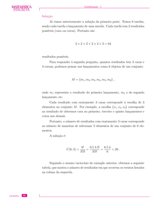 DISCRETADISCRETA
MATEMÁTICA Combina¸c˜ao - I
Solu¸c˜ao:
J´a vimos anteriormente a solu¸c˜ao da primeira parte. Temos 6 tarefas,
sendo cada tarefa o lan¸camento de uma moeda. Cada tarefa tem 2 resultados
poss´ıveis (cara ou coroa). Portanto s˜ao
2 × 2 × 2 × 2 × 2 × 2 = 64
resultados poss´ıveis.
Para responder `a segunda pergunta, quantos resultados tˆem 3 caras e
3 coroas, podemos pensar nos lan¸camentos como 6 objetos de um conjunto
M = {m1, m2, m3, m4, m5, m6} ,
onde m1 representa o resultado do primeiro lan¸camento, m2 o do segundo
lan¸camento etc.
Cada resultado com exatamente 3 caras corresponde `a escolha de 3
elementos no conjunto M. Por exemplo, a escolha {x1, x3, x5} corresponde
ao resultado de obtermos cara no primeiro, terceiro e quinto lan¸camentos e
coroa nos demais.
Portanto, o n´umero de resultados com exatamente 3 caras corresponde
ao n´umero de maneiras de selecionar 3 elementos de um conjunto de 6 ele-
mentos.
A solu¸c˜ao ´e:
C(6, 3) =
6!
3!3!
=
6.5.4.3!
3!3!
=
6.5.4
6
= 20 .
Seguindo o mesmo racioc´ınio do exemplo anterior, obtemos a seguinte
tabela, que mostra o n´umero de resultados em que ocorrem os eventos listados
na coluna da esquerda.
CEDERJ 96
 