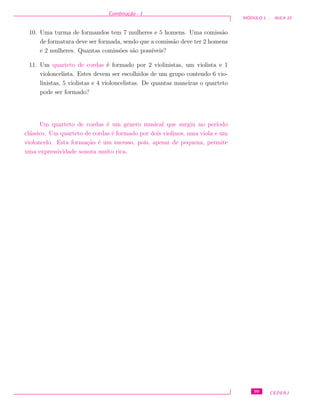 Combina¸c˜ao - I
M ´ODULO 1 - AULA 10
10. Uma turma de formandos tem 7 mulheres e 5 homens. Uma comiss˜ao
de formatura deve ser formada, sendo que a comiss˜ao deve ter 2 homens
e 2 mulheres. Quantas comiss˜oes s˜ao poss´ıveis?
11. Um quarteto de cordas ´e formado por 2 violinistas, um violista e 1
violoncelista. Estes devem ser escolhidos de um grupo contendo 6 vio-
linistas, 5 violistas e 4 violoncelistas. De quantas maneiras o quarteto
pode ser formado?
Um quarteto de cordas ´e um gˆenero musical que surgiu no per´ıodo
cl´assico. Um quarteto de cordas ´e formado por dois violinos, uma viola e um
violoncelo. Esta forma¸c˜ao ´e um sucesso, pois, apesar de pequena, permite
uma expressividade sonora muito rica.
99 CEDERJ
 