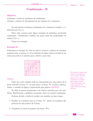 Combina¸c˜ao - II
M ´ODULO 1 - AULA 11
Combina¸c˜ao - II
Objetivos
Continuar o estudo de problemas de combina¸c˜ao.
Calcular o n´umero de subconjuntos de um conjunto de n elementos.
Na aula anterior estudamos combina¸c˜oes de n elementos tomados r a r,
denotado por C(n, r).
Nesta aula, veremos mais alguns exemplos de problemas envolvendo
combina¸c˜ao. Estudaremos tamb´em um pouco mais das propriedades do
n´umero C(n, r).
Vamos aos exemplos.
Exemplo 65
Voltaremos ao exemplo 54, visto na Aula 9: encontre o n´umero de caminhos
poss´ıveis entre os pontos A e B no labirinto da ﬁgura abaixo, levando-se em
conta que pode-se ir somente para a direita e para cima.
B
A
Solu¸c˜ao:
Os matem´aticos muitas vezes
resolvem um problema de
v´arias maneiras diferentes.
Algumas vezes o fazem
procurando uma solu¸c˜ao
mais simples e elegante.
Outras vezes porque cada
solu¸c˜ao apresenta um
aspecto diferente do mesmo
problema.
Vimos que cada caminho pode ser representado por uma palavra de 6
letras contendo 3 letras “C” (ir para cima) e 3 letras “D” (ir para a direita).
Assim, o caminho da ﬁgura ´e representado pela palavra CDCDCD.
Na Aula 9 usamos permuta¸c˜oes com objetos repetidos para este pro-
blema. Resolveremos o problema novamente, desta vez usando combina¸c˜ao.
Podemos dividir a tarefa de escolher um caminho em duas etapas:
1. Escolher as 3 posi¸c˜oes para as 3 letras “C”, dentre as 6 posi¸c˜oes dis-
pon´ıveis em uma palavra de 6 letras.
2. Completar as outras 3 posi¸c˜oes com letras “D”s.
101 CEDERJ
 