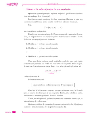 DISCRETADISCRETA
MATEMÁTICA Combina¸c˜ao - II
N´umero de subconjuntos de um conjunto
Queremos agora responder a seguinte pergunta: quantos subconjuntos
tem um conjunto de n elementos?
Resolveremos este problema de duas maneiras diferentes, e com isto
obteremos uma f´ormula muito bonita, envolvendo n´umeros binomiais.
Seja
X = {x1, x2, x3, . . . , xn}
um conjunto de n elementos.
Para formar um subconjunto de X devemos decidir, para cada elemen-
to xi, se ele pertence ou n˜ao ao subconjunto. Podemos ent˜ao dividir a tarefa
de formar um subconjunto em n etapas:
1. Decidir se x1 pertence ao subconjunto.
2. Decidir se x2 pertence ao subconjunto.
...
...
n. Decidir se xn pertence ao subconjunto.
Cada uma destas n etapas tem 2 resultados poss´ıveis: para cada etapa,
os resultados poss´ıveis s˜ao “est´a” ou “n˜ao est´a” no conjunto. S˜ao n etapas,
2 maneiras de realizar cada etapa. Logo, pelo princ´ıpio multiplicativo, h´a
2 × 2 × . . . × 2
n fatores
= 2n
subconjuntos de X.
Provamos assim que:
Um conjunto de n elementos possui 2n
subconjuntos
Com isto j´a obtivemos a resposta que procur´avamos, que ´e a f´ormula
para o n´umero de elementos de um conjunto. Por´em, n˜ao satisfeitos ainda,
vamos atacar o mesmo problema de outra maneira.
Vimos, na aula passada, que um conjunto de n elementos possui C(n, r)
subconjuntos de r elementos.
O n´umero m´ınimo de elementos de um subconjunto de X ´e 0 (conjunto
vazio) e o n´umero m´aximo ´e n (o pr´oprio conjunto X).
CEDERJ 104
 