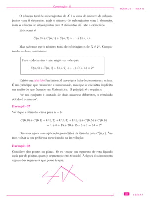 Combina¸c˜ao - II
M ´ODULO 1 - AULA 11
O n´umero total de subconjuntos de X ´e a soma do n´umero de subcon-
juntos com 0 elementos, mais o n´umero de subconjuntos com 1 elemento,
mais o n´umero de subconjuntos com 2 elementos etc. at´e n elementos.
Esta soma ´e
C(n, 0) + C(n, 1) + C(n, 2) + . . . + C(n, n) .
Mas sabemos que o n´umero total de subconjuntos de X ´e 2n
. Compa-
rando os dois, conclu´ımos:
Para todo inteiro n n˜ao negativo, vale que:
C(n, 0) + C(n, 1) + C(n, 2) + . . . + C(n, n) = 2n
Existe um princ´ıpio fundamental que rege a linha de pensamento acima.
´E um princ´ıpio que raramente ´e mencionado, mas que se encontra impl´ıcito
em muito do que fazemos em Matem´atica. O princ´ıpio ´e o seguinte:
“se um conjunto ´e contado de duas maneiras diferentes, o resultado
obtido ´e o mesmo”.
Exemplo 67
Veriﬁque a f´ormula acima para n = 6.
C(6, 0) + C(6, 1) + C(6, 2) + C(6, 3) + C(6, 4) + C(6, 5) + C(6, 6)
= 1 + 6 + 15 + 20 + 15 + 6 + 1 = 64 = 26
Daremos agora uma aplica¸c˜ao geom´etrica da f´ormula para C(n, r). Va-
mos voltar a um problema mencionado na introdu¸c˜ao:
Exemplo 68
Considere dez pontos no plano. Se eu tra¸car um segmento de reta ligando
cada par de pontos, quantos segmentos terei tra¸cado? A ﬁgura abaixo mostra
alguns dos segmentos que posso tra¸car.
105 CEDERJ
 