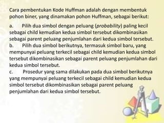 Cara pembentukan Kode Huffman adalah dengan membentuk
pohon biner, yang dinamakan pohon Huffman, sebagai berikut:
a. Pilih dua simbol dengan peluang (probability) paling kecil
sebagai child kemudian kedua simbol tersebut dikombinasikan
sebagai parent peluang penjumlahan dari kedua simbol tersebut.
b. Pilih dua simbol berikutnya, termasuk simbol baru, yang
mempunyai peluang terkecil sebagai child kemudian kedua simbol
tersebut dikombinasikan sebagai parent peluang penjumlahan dari
kedua simbol tersebut.
c. Prosedur yang sama dilakukan pada dua simbol berikutnya
yang mempunyai peluang terkecil sebagai child kemudian kedua
simbol tersebut dikombinasikan sebagai parent peluang
penjumlahan dari kedua simbol tersebut.
 