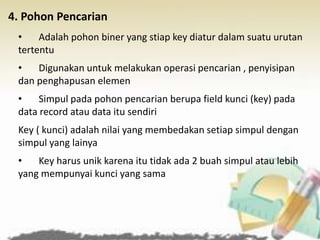 4. Pohon Pencarian
• Adalah pohon biner yang stiap key diatur dalam suatu urutan
tertentu
• Digunakan untuk melakukan operasi pencarian , penyisipan
dan penghapusan elemen
• Simpul pada pohon pencarian berupa field kunci (key) pada
data record atau data itu sendiri
Key ( kunci) adalah nilai yang membedakan setiap simpul dengan
simpul yang lainya
• Key harus unik karena itu tidak ada 2 buah simpul atau lebih
yang mempunyai kunci yang sama
 