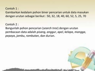Contoh 1 :
Gambarkan kedalam pohon biner pencarian untuk data masukan
dengan urutan sebagai berikut : 50, 32, 18, 40, 60, 52, 5, 25, 70
Contoh 2 :
Bangunlah pohon pencarian (search tree) dengan urutan
pembacaan data adalah pisang, anggur, apel, kelapa, mangga,
pepaya, jambu, rambutan, dan durian.
 
