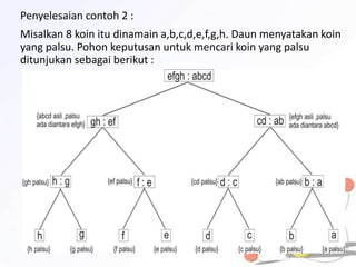 Penyelesaian contoh 2 :
Misalkan 8 koin itu dinamain a,b,c,d,e,f,g,h. Daun menyatakan koin
yang palsu. Pohon keputusan untuk mencari koin yang palsu
ditunjukan sebagai berikut :
 