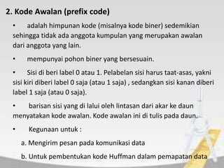 2. Kode Awalan (prefix code)
• adalah himpunan kode (misalnya kode biner) sedemikian
sehingga tidak ada anggota kumpulan yang merupakan awalan
dari anggota yang lain.
• mempunyai pohon biner yang bersesuain.
• Sisi di beri label 0 atau 1. Pelabelan sisi harus taat-asas, yakni
sisi kiri diberi label 0 saja (atau 1 saja) , sedangkan sisi kanan diberi
label 1 saja (atau 0 saja).
• barisan sisi yang di lalui oleh lintasan dari akar ke daun
menyatakan kode awalan. Kode awalan ini di tulis pada daun.
• Kegunaan untuk :
a. Mengirim pesan pada komunikasi data
b. Untuk pembentukan kode Huffman dalam pemapatan data
 