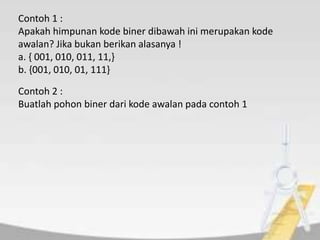 Contoh 1 :
Apakah himpunan kode biner dibawah ini merupakan kode
awalan? Jika bukan berikan alasanya !
a. { 001, 010, 011, 11,}
b. {001, 010, 01, 111}
Contoh 2 :
Buatlah pohon biner dari kode awalan pada contoh 1
 