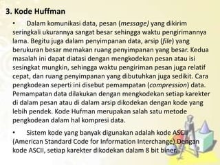 3. Kode Huffman
• Dalam komunikasi data, pesan (message) yang dikirim
seringkali ukurannya sangat besar sehingga waktu pengirimannya
lama. Begitu juga dalam penyimpanan data, arsip (file) yang
berukuran besar memakan ruang penyimpanan yang besar. Kedua
masalah ini dapat diatasi dengan mengkodekan pesan atau isi
sesingkat mungkin, sehingga waktu pengiriman pesan juga relatif
cepat, dan ruang penyimpanan yang dibutuhkan juga sedikit. Cara
pengkodean seperti ini disebut pemampatan (compression) data.
Pemampatan data dilakukan dengan mengkodekan setiap karekter
di dalam pesan atau di dalam arsip dikodekan dengan kode yang
lebih pendek. Kode Hufman merupakan salah satu metode
pengkodean dalam hal kompresi data.
• Sistem kode yang banyak digunakan adalah kode ASCII
(American Standard Code for Information Interchange).Dengan
kode ASCII, setiap karekter dikodekan dalam 8 bit biner.
 