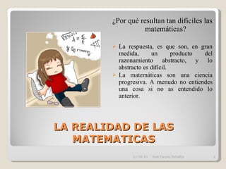 LA REALIDAD DE LAS MATEMATICAS ¿Por qué resultan tan difíciles las matemáticas? La respuesta, es que son, en gran medida, un producto del razonamiento abstracto, y lo abstracto es difícil. La matemáticas son una ciencia progresiva. A menudo no entiendes una cosa si no as entendido lo anterior. 11/10/10 José Carpio Zeballos 