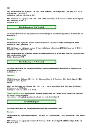 138

3821 não é divisível por 3, já que 3 + 8 + 2 + 1 = 14, e 14 não é um múltiplo de 3. Com isso: 3821 não é
divisível por 3, 3821 não é
múltiplo de 3 e 3 não é divisor de 3821

8973 é divisível por 3, já que 8 + 9 + 7 + 3 = 27, e 27 é um múltiplo de 3. Com isso: 8973 é divisível por 3,
8973 é múltiplo de 3 e 3 é
divisor de 8973


                 Divisibilidade por 4 - Critério 1


Um número é divisível por 4 quando o número formado pelos dois últimos algarismos da direita der um
múltiplo de 4.

Exemplos :

128 é divisível por 4, já que o número 28 é um múltiplo de 4. Com isso: 128 é divisível por 4, 128 é
múltiplo de 4 e 4 é divisor de 128

2132 é divisível por 4, já que o número 32 é um múltiplo de 4. Com isso: 2132 é divisível por 4, 2132 é
múltiplo de 4 e 4 é divisor de 3821

5946 não é divisível por 4, já que o número 46 não é um múltiplo de 4Com isso: 5946 não é divisível por 4,
5946 não é múltiplo de 4 e
4 não é divisor de 5946


                 Divisibilidade por 4 - Critério 2


Um número é divisível por 4 quando o dobro do algarismo das dezenas adicionado ao algarismo das
unidades gerar um
múltiplo de 4.

Exemplos :

124 é divisível por 4, já que: 2 X 2 + 4 = 8, e 8 é um múltiplo de 4. Com isso: 124 é divisível por 4, 124 é
múltiplo de 4 e 4 é divisor
de 124

38543 não é divisível por 4, já que: 4 X 2 + 3 = 11, e 11 não é um múltiplo de 4. Com isso: 38543 não é
divisível por 4, 38543 não é
múltiplo de 4 e 4 não é divisor de 38543

Observação Importante: Um número N somente será divisível por 4 se ele for um número par. Sendo N
um número ímpar nem se faz
necessária a verificação já que de antemão ele não será divisível por 4.


                        Divisibilidade por 5


Um número é divisível por 5 quando seu algarismo das unidades for 0 ou 5.

Exemplos :

245 é divisível por 5, já que termina em 5. Com isso: 245 é divisível por 5, 245 é múltiplo de 5 e 5 é divisor
de 245

3040 é divisível por 5, já que termina em 0. Com isso: 3040 é divisível por 5, 3040 é múltiplo de 5 e 5 é
divisor de 3040
 