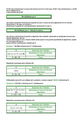 23 457 não é divisível por 5, já que não termina em 0 ou 5. Com isso: 23 457 não é divisível por 5, 23 457
não é múltiplo de 5 e
5 não é divisor de 23 457


                      Divisibilidade por 6


Um número somente é divisível por 6 quando for par e a soma de seus algarismos for um número
divisível por 3. Ou seja, um número é
divisível por 6 quando for, simultaneamente, divisível por 2 e por 3.


            Divisibilidade por 6 - Método Exclusivo


Um número é divisível por 6 quando o algarismo das unidades, adicionado ao quádruplo da soma dos
demais algarismos, der um
número divisível por 6. Se o número obtido ainda possuir uma grande quantidade de algarismos, repete-
se o processo até que se
possa verificar mentalmente a divisão por 6.

Exemplo 1: 164 928 é divisível por 6 ? Verifiquemos:


             8                      Algarismo das Unidades
                                 Quádruplo da Soma dos Demais
 4 (1+ 6 + 4 + 9 + 2 )= 88
                                          Algarismos
        8 + 88 = 96                         Soma


Repetindo o processo para o Número 96


             6                      Algarismo das Unidades
                                 Quádruplo da Soma dos Demais
           4X9
                                          Algarismos
        6 + 36 = 42                         Soma


O Resultado soma 42 é um múltiplo de 6, portanto o número original 164928 é divisível por 6.

Exemplo 2: 1.875.392 é divisível por 6 ? Verifiquemos:


              2                     Algarismo das Unidades
 4 (1+ 8 + 7 + 5 + 3 + 9 ) =     Quádruplo da Soma dos Demais
            132                           Algarismos
       2 + 132 = 134                        Soma


Repetindo o processo para o Número 134


             4                      Algarismo das Unidades
                                 Quádruplo da Soma dos Demais
     4 x ( 1 + 3 ) = 16
                                          Algarismos
        4 + 16 = 20                         Soma
 