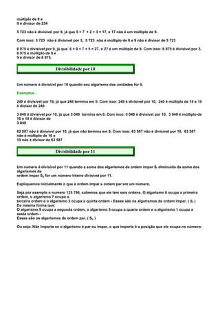 múltiplo de 9 e
9 é divisor de 234

5 723 não é divisível por 9, já que 5 + 7 + 2 + 3 = 17, e 17 não é um múltiplo de 9.

Com isso: 5 723 não é divisível por 3, 5 723 não é múltiplo de 9 e 9 não é divisor de 5 723

6 975 é divisível por 9, já que 6 + 9 + 7 + 5 = 27, e 27 é um múltiplo de 9. Com isso: 6 975 é divisível por 3,
6 975 é múltiplo de 9 e
9 é divisor de 6 975.


                       Divisibilidade por 10


Um número é divisível por 10 quando seu algarismo das unidades for 0.

Exemplos :

240 é divisível por 10, já que 240 termina em 0. Com isso: 240 é divisível por 10, 240 é múltiplo de 10 e 10
é divisor de 240

3 040 é divisível por 10, já que 3 040 termina em 0. Com isso: 3 040 é divisível por 10, 3 040 é múltiplo de
10 e 10 é divisor de
3 040

63 587 não é divisível por 10, já que não termina em 0. Com isso: 63 587 não é divisível por 10, 63 587
não é múltiplo de 10 e
10 não é divisor de 63 587


                       Divisibilidade por 11


Um número é divisível por 11 quando a soma dos algarismos de ordem ímpar Si diminuída da soma dos
algarismos de
ordem ímpar Sp for um número inteiro divisível por 11.

Expliquemos inicialmente o que é ordem ímpar e ordem par em um número.

Seja por exemplo o numero 125 796, sabemos que ele tem seis ordens. O algarismo 6 ocupa a primeira
ordem, o algarismo 7 ocupa a
terceira ordem e o algarismo 2 ocupa a quinta ordem - Esses são os algarismos de ordem ímpar. ( Si )
Da mesma forma que:
O algarismo 9 ocupa a segunda ordem, o algarismo 5 ocupa a quarta ordem e o algarismo 1 ocupa a
sexta ordem -
Esses são os algarismos de ordem par. ( Sp )

Ou seja: Não importa se o algarismo é par ou ímpar, o que importa é a posição que ele ocupa no número.
 