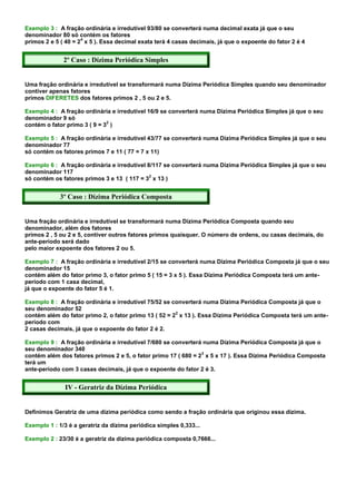 Exemplo 3 : A fração ordinária e irredutível 93/80 se converterá numa decimal exata já que o seu
denominador 80 só contém os fatores
                     4
primos 2 e 5 ( 40 = 2 x 5 ). Essa decimal exata terá 4 casas decimais, já que o expoente do fator 2 é 4


              2º Caso : Dízima Periódica Simples


Uma fração ordinária e irredutível se transformará numa Dízima Periódica Simples quando seu denominador
contiver apenas fatores
primos DIFERETES dos fatores primos 2 , 5 ou 2 e 5.

Exemplo 4 : A fração ordinária e irredutível 16/9 se converterá numa Dízima Periódica Simples já que o seu
denominador 9 só
                              2
contém o fator primo 3 ( 9 = 3 )

Exemplo 5 : A fração ordinária e irredutível 43/77 se converterá numa Dízima Periódica Simples já que o seu
denominador 77
só contém os fatores primos 7 e 11 ( 77 = 7 x 11)

Exemplo 6 : A fração ordinária e irredutível 8/117 se converterá numa Dízima Periódica Simples já que o seu
denominador 117
                                              2
só contém os fatores primos 3 e 13 ( 117 = 3 x 13 )


             3º Caso : Dízima Periódica Composta


Uma fração ordinária e irredutível se transformará numa Dízima Periódica Composta quando seu
denominador, além dos fatores
primos 2 , 5 ou 2 e 5, contiver outros fatores primos quaisquer. O número de ordens, ou casas decimais, do
ante-período será dado
pelo maior expoente dos fatores 2 ou 5.

Exemplo 7 : A fração ordinária e irredutível 2/15 se converterá numa Dízima Periódica Composta já que o seu
denominador 15
contém além do fator primo 3, o fator primo 5 ( 15 = 3 x 5 ). Essa Dízima Periódica Composta terá um ante-
período com 1 casa decimal,
já que o expoente do fator 5 é 1.

Exemplo 8 : A fração ordinária e irredutível 75/52 se converterá numa Dízima Periódica Composta já que o
seu denominador 52
                                                       2
contém além do fator primo 2, o fator primo 13 ( 52 = 2 x 13 ). Essa Dízima Periódica Composta terá um ante-
período com
2 casas decimais, já que o expoente do fator 2 é 2.

Exemplo 9 : A fração ordinária e irredutível 7/680 se converterá numa Dízima Periódica Composta já que o
seu denominador 340
                                                                3
contém além dos fatores primos 2 e 5, o fator primo 17 ( 680 = 2 x 5 x 17 ). Essa Dízima Periódica Composta
terá um
ante-período com 3 casas decimais, já que o expoente do fator 2 é 3.


              IV - Geratriz da Dízima Periódica


Definimos Geratriz de uma dízima periódica como sendo a fração ordinária que originou essa dízima.

Exemplo 1 : 1/3 é a geratriz da dízima periódica simples 0,333...

Exemplo 2 : 23/30 é a geratriz da dízima periódica composta 0,7666...
 