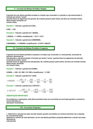 V - Geratriz da Dízima Periódica Simples


A geratriz de uma dízima periódica simples é a fração cujo numerador é o período e cujo denominador é
formado por tantos “noves”
quantos forem os algarismos do período. Se a dízima possuir parte inteira, ela deve ser incluída à frente
dessa fração, formando um
número misto.

Exemplo 1 : Calcular a geratriz de 0,555...

0,555... = 5/9

Exemplo 2 : Calcular a geratriz de 1,363636...

1,363636... = 1 36/99 e simplificando : 1 4/11 = 15/11

Exemplo 3 : Calcular a geratriz de 2,006006006..

2,006006006... = 2 006/999 e simplificando : 2 2/333 = 668/333


         VI - Geratriz da Dízima Periódica Composta


A geratriz de uma dízima periódica composta é a fração cujo numerador é o ante-período, acrescido do
período e diminuído do
ante-período e cujo denominador é formado por tantos “noves” quantos forem os algarismos do período,
acrescido de tantos “zeros”
quantos forem os algarismos do ante-período. Se a dízima possuir parte inteira, ela deve ser incluída à frente
dessa fração, formando
um número misto.

Exemplo 1 : Calcular a geratriz de 0,03666...

0,03666... = 036 - 03 / 900 = 33 / 900 e simplificando : 11 /300

Exemplo 2 : Calcular a geratriz de 1,4(30)




Exemplo 3 : Calcular a geratriz de 2,14272727...




OBSERVAÇÃO IMPORTANTE

Em problemas e expressões, toda dízima periódica deve ser convertida em sua fração geratriz e somente aí
serem efetuadas as
operações necessárias.


                    VII - Exercícios Propostos


I - Determine a natureza de cada uma das frações quando convertidas em números decimais. Se a resposta
for uma decimal exata,
determine o número de casa decimais e se for uma dízima periódica composta determine o número de casas
decimais do
ante-período.
 