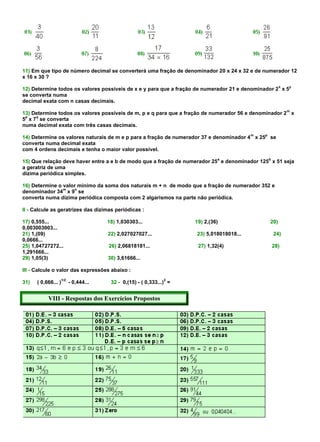 11) Em que tipo de número decimal se converterá uma fração de denominador 20 x 24 x 32 e de numerador 12
x 16 x 30 ?
                                                                                                          x   y
12) Determine todos os valores possíveis de x e y para que a fração de numerador 21 e denominador 2 x 5
se converta numa
decimal exata com n casas decimais.
                                                                                                              m
13) Determine todos os valores possíveis de m, p e q para que a fração de numerador 56 e denominador 2 x
 p   q
5 x 7 se converta
numa decimal exata com três casas decimais.
                                                                                            m   p
14) Determine os valores naturais de m e p para a fração de numerador 37 e denominador 4 x 25 se
converta numa decimal exata
com 4 ordens decimais e tenha o maior valor possível.
                                                                                a                   b
15) Que relação deve haver entre a e b de modo que a fração de numerador 25 e denominador 125 x 51 seja
a geratriz de uma
dízima periódica simples.

16) Determine o valor mínimo da soma dos naturais m + n de modo que a fração de numerador 352 e
                m   n
denominador 34 x 9 se
converta numa dízima periódica composta com 2 algarismos na parte não periódica.

II - Calcule as geratrizes das dízimas periódicas :

17) 0,555...                            18) 1,030303...                19) 2,(36)                   20)
0,003003003...
21) 1,(09)                              22) 2,027027027...             23) 5,018018018...               24)
0,0666...
25) 1,04727272...                       26) 2,06818181...               27) 1,32(4)                     28)
1,291666...
29) 1,05(3)                             30) 3,61666...

III - Calcule o valor das expressões abaixo :
                     1/2                                         2
31)   ( 0,666... )         - 0,444...    32 - 0,(15) - ( 0,333...) =


           VIII - Respostas dos Exercícios Propostos
 