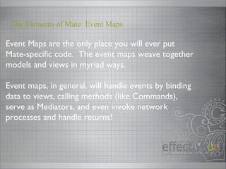 Event Maps are the only place you will ever put Mate-specific code.  The event maps weave together models and views in myriad ways. Event maps, in general, will handle events by binding data to views, calling methods (like Commands), serve as Mediators, and even invoke network processes and handle returns! The Elements of Mate: Event Maps 
