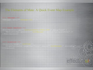 <!-- Debugger --> <Debugger level=“{ Debugger.ALL }” /> <!-- Event Handlers --> <EventHandlers type=“{ CalculateEvent.TOTAL_COST }” debug=“true” > <MethodInvoker generator=“{ CartManager }” method=“calculateTotal” /> </EventHandlers> <!-- Injectors --> <Injectors target=“{ CartView }”> <PropertyInjector targetKey=“total” source=“{ CartManager }” sourceKey=“total” /> </Injectors> The Elements of Mate: A Quick Event Map Example 