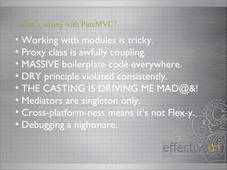 Working with modules is tricky. Proxy class is awfully coupling. MASSIVE boilerplate code everywhere. DRY principle violated consistently. THE CASTING IS DRIVING ME MAD@&! Mediators are singleton only. Cross-platform-ness means it’s not Flex-y. Debugging a nightmare. What’s wrong with PureMVC? 
