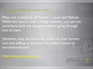 Mate was created by AS Fusion -- Laura and Nahuel.  While the source code is freely available, you can not contribute back any changes without going through one of them. However, they are extremely active on their forums and very willing to improve the product based on recommendations! http://mate.asfusion.com Who wrote Mate? Is it open source? 
