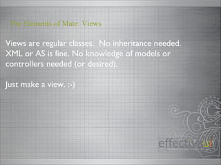 Views are regular classes.  No inheritance needed. XML or AS is fine. No knowledge of models or controllers needed (or desired). Just make a view. :-) The Elements of Mate: Views 