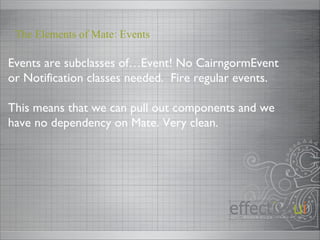 Events are subclasses of…Event! No CairngormEvent or Notification classes needed.  Fire regular events. This means that we can pull out components and we have no dependency on Mate. Very clean. The Elements of Mate: Events 