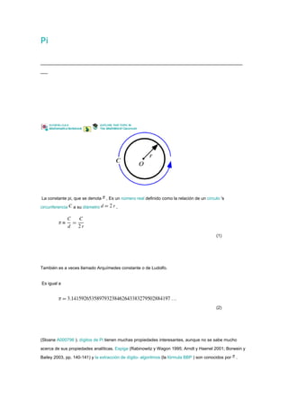 Pi




La constante pi, que se denota    , Es un número real definido como la relación de un círculo 's

circunferencia   a su diámetro         ,




                                                                                           (1)




También es a veces llamado Arquímedes constante o de Ludolfo.


Es igual a




                                                                                           (2)




(Sloane A000796 ). dígitos de Pi tienen muchas propiedades interesantes, aunque no se sabe mucho

acerca de sus propiedades analíticas. Espiga (Rabinowitz y Wagon 1995; Arndt y Haenel 2001; Borwein y

Bailey 2003, pp. 140-141) y la extracción de dígito- algoritmos (la fórmula BBP ) son conocidos por   .
 