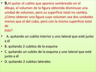 9.Al quitar el cubito que aparece sombreado en el dibujo, el volumen de la figura obtenida disminuye una unidad de volumen, pero su superficie total no cambia. ¿Cómo obtener una figura cuyo volumen sea dos unidades menos que el del cubo, pero con la misma superficie total deéste?  A. quitando un cubito interior y uno lateral que esté junto a él B. quitando 2 cubitos de la esquina C. quitando un cubito de la esquina y uno lateral que esté junto a él D. quitando 2 cubitos laterales