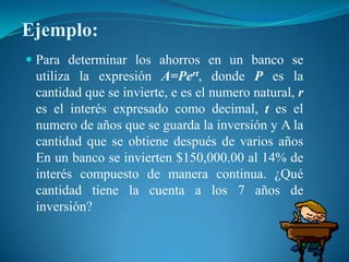 Ejemplo:Para determinar los ahorros en un banco se utiliza la expresión A=Pert, donde P es la cantidad que se invierte, e es el numero natural, r es el interés expresado como decimal, t es el numero de años que se guarda la inversión y A la cantidad que se obtiene después de varios años En un banco se invierten $150,000.00 al 14% de interés compuesto de manera continua. ¿Qué cantidad tiene la cuenta a los 7 años de inversión?