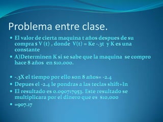 Problema entre clase.El valor de cierta maquina t años despues de su compra $ V (t) , donde  V(t) = Ke -.3t  y K es una constante A)Determinen K si se sabe que la maquina  se compro hace 8 años  en $10,000.-.3X el tiempo por ello son 8 años= -2.4Depues el -2.4 le pondras a las teclas shift+InEl resultado es 0.090717953. Este resultado se multiplicara por el dinero que es  $10,000=907.17