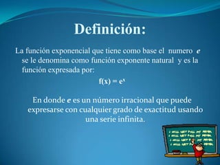 Definición:La función exponencial que tiene como base el  numero  e   se le denomina como función exponente natural  y es la función expresada por:f(x) = exEn donde e es un número irracional que puede expresarse con cualquier grado de exactitud usando una serie infinita.