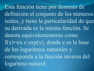 Esta función tiene por dominio de definición el conjunto de los números reales, y tiene la particularidad de que su derivada es la misma función. Se denota equivalentemente como f(x)=ex o exp(x), donde e es la base de los logaritmos naturales y corresponde a la función inversa del logaritmo natural.