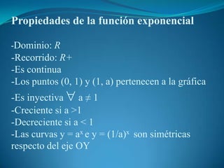 Propiedades de la función exponencial-Dominio: R-Recorrido: R+-Es continua-Los puntos (0, 1) y (1, a) pertenecen a la gráfica -Es inyectiva  a ≠ 1-Creciente si a >1-Decreciente si a < 1-Las curvas y = ax e y = (1/a)x  son simétricas respecto del eje OY