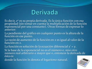 DerivadaEs decir, ex es su propiaderivada. Es la única función con esa propiedad (sin tomar en cuenta la multiplicación de la función exponencial por una constante). Otras formas de expresar lo anterior:La pendiente del gráfico en cualquier punto es la altura de la función en ese punto.La razón de aumento de la función en x es igual al valor de la función en x.La función es solución de la ecuación diferencialy' = y.Si la base de la exponencial no es el número e, sino otro número real arbitrario a mayor que 0, entonces la derivada de ésta es:donde la función ln denota el logaritmo natural.
