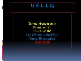 U.E.L.I.Q


  Ismael Guayasamin
     Primero ¨B¨
     02-03-2012
Lic:Tatiana Scheffold
  Tema: Estadística
      2011-2012
 