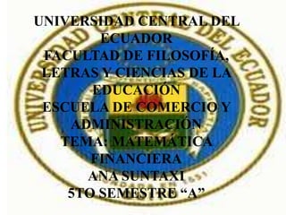 UNIVERSIDAD CENTRAL DEL
        ECUADOR
 FACULTAD DE FILOSOFÍA,
 LETRAS Y CIENCIAS DE LA
       EDUCACIÓN
 ESCUELA DE COMERCIO Y
    ADMINISTRACIÓN
   TEMA: MATEMÁTICA
       FINANCIERA
      ANA SUNTAXI
    5TO SEMESTRE “A”
 
