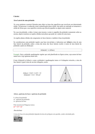 Calculo:

Área Lateral de uma pirâmide

Às vezes podemos construir fórmulas para obter as áreas das superfícies que envolvem um determinado
sólido. Tal processo é conhecido como a planificação desse sólido. Isto pode ser realizado se tomarmos o
sólido de forma que a sua superfície externa seja feita de papelão ou algum outro material.

No caso da pirâmide, a idéia é tomar uma tesoura e cortar (o papelão d)a pirâmide exatamente sobre as
arestas, depois reunimos as regiões obtidas num plano que pode ser o plano de uma mesa.

As regiões planas obtidas são congruentes às faces laterais e também à base da pirâmide.

Se considerarmos uma pirâmide regular cuja base tem n lados e indicarmos por A(face) a área de uma
face lateral da pirâmide, então a soma das áreas das faces laterais recebe o nome de área lateral da
pirâmide e pode ser obtida por:

                                          A(lateral) = n A(face)

Exemplo: Seja a pirâmide quadrangular regular que está planificada na figura acima, cuja aresta da base
mede 6cm e cujo apótema mede 4cm.

Como A(lateral)=n.A(face) e como a pirâmide é quadrangular temos n=4 triângulos isósceles, a área da
face lateral é igual à área de um dos triângulos, assim:




               A(face) = b h/2 = 6.4/2 = 12
                A(lateral) = 4.12 = 48 cm²




Altura, apótema da base e apótema da pirâmide

h: altura da pirâmide
m’: apótema da pirâmide
m: apótema da base

Pelo teorema de Pitágoras temos:
m’² = h² + m²

Área da base

A área da base de uma pirâmide depende da área do polígono em questão, sendo calculada pela
expressão:
 