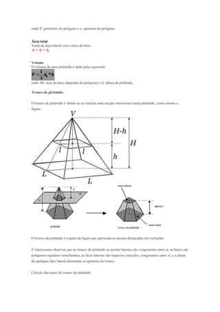 onde P: perímetro do polígono e a: apótema do polígono.


Área total
Soma da área lateral com a área da base.
At = Al + Ab


Volume
O volume de uma pirâmide é dado pela expressão:



onde Ab: área da base (depende do polígono) e h: altura da pirâmide.

Tronco de pirâmide.

O tronco de pirâmide é obtido ao se realizar uma secção transversal numa pirâmide, como mostra a
figura:




O tronco da pirâmide é a parte da figura que apresenta as arestas destacadas em vermelho.


É interessante observar que no tronco de pirâmide as arestas laterais são congruentes entre si; as bases são
polígonos regulares semelhantes; as faces laterais são trapézios isósceles, congruentes entre si; e a altura
de qualquer face lateral denomina-se apótema do tronco.


Cálculo das áreas do tronco de pirâmide.
 
