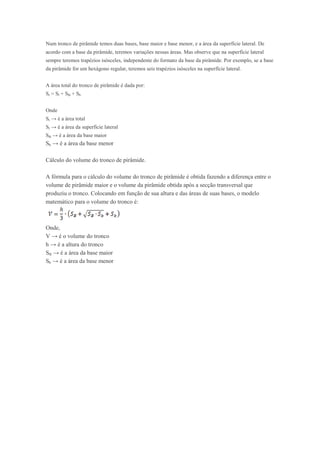 Num tronco de pirâmide temos duas bases, base maior e base menor, e a área da superfície lateral. De
acordo com a base da pirâmide, teremos variações nessas áreas. Mas observe que na superfície lateral
sempre teremos trapézios isósceles, independente do formato da base da pirâmide. Por exemplo, se a base
da pirâmide for um hexágono regular, teremos seis trapézios isósceles na superfície lateral.


A área total do tronco de pirâmide é dada por:
St = Sl + SB + Sb


Onde
St → é a área total
Sl → é a área da superfície lateral
SB → é a área da base maior
Sb → é a área da base menor

Cálculo do volume do tronco de pirâmide.

A fórmula para o cálculo do volume do tronco de pirâmide é obtida fazendo a diferença entre o
volume de pirâmide maior e o volume da pirâmide obtida após a secção transversal que
produziu o tronco. Colocando em função de sua altura e das áreas de suas bases, o modelo
matemático para o volume do tronco é:



Onde,
V → é o volume do tronco
h → é a altura do tronco
SB → é a área da base maior
Sb → é a área da base menor
 
