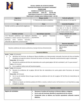 ESCUELA NORMAL DEL ESTADO DE SONORA
“PROFESOR JESÚS MANUEL BUSTAMANTE MUNGARRO”
PLAN DE CLASE
NOMBRE DE LA ESCUELA: Ignacio Ramírez
CLAVE: 26EPRO105Y ZONA: XIX SECTOR: 006
MAESTRA(O) DE GRUPO 4º A: CLAUDIA LÓPEZ LÓPEZ
PRÁCTICANTE: JOVANNA ALHELÍ CORRALES GINEZ – LEP 4ºB
Asignatura Bloque, Lección Fecha de aplicación
Matemáticas V. Fracciones de metros completos. Jueves 16 y viernes 17 de mayo de
2013.
Eje Tema Contenido Disciplinar
Sentido numérico y pensamiento algebraico. Números y sistemas de numeración Obtención de fracciones equivalentes
con base en la idea de multiplicar o
dividir al numerador y al denominador
por un mismo número natural.
Estándar curricular Aprendizajes esperados Tiempo estimado de la sesión
1.3.2 Resuelve problemas que impliquen
multiplicar o dividir números fraccionarios o
decimales entre números naturales,
utilizando los algoritmos convencionales.
Identifica y genera fracciones
equivalentes.
Sesión 1 y 2
50 min
Competencias Recursos educativos
Resolver problemas de manera autónoma y manejar técnicas eficientemente.
Figuras fraccionadas, botellas y listones.
Agua de colores.
Fieltro.
Hojas blancas.
Secuencia didáctica
Sesión
1
Inicio: (15 minutos)
Identifican las fracciones de dibujos en figuras divididas con el denominador coloreado, fracciones de litros en botellas
de plástico con agua de colores, fracciones de metros con listones. Responde cuestionamientos según lo observado.
Desarrollo: (30 minutos)
Resuelve los problemas del libro de matemáticas de cuarto grado página 165 de la actividad 1 y de “Lo que conozco”.
Cierre: (15 minutos)
En su cuaderno realiza suma de fracciones iguales.
Sesión
2
Inicio: (15 minutos)
Resuelve los problemas de la página 166 del libro de matemáticas de cuarto grado sobre fracciones, de manera
individual.
Desarrollo: (30 minutos)
Con el uso de botellas llenas de agua resuelve los problemas del reto de la página 167 del libro de matemáticas de
cuarto grado.
Cierre: (15 minutos)
Elaboran un tapete con distintos pedazos de fieltro a escala y realiza la suma de fracciones en una hoja blanca y pega
el tapete en parejas.
Evaluación
Instrumento a emplear Aspectos a evaluar
Registro de actividades Reconoce el nombre de fracciones en diversos objetos e imágenes.
Con la suma de fracciones identifica la equivalencia de las mismas.
Comprende cómo se obtiene una fracción equivalente utilizando material
didáctico.
 