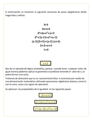 A continuación se muestran la siguiente secuencia de pasos alegebraicos desde
luego falaz y sofista:
X=3
2x=x+3
X²+2x=x²+x+3
X²+2x-15=x²+x-12
(x-3)(X+5)=(x-3) (x+4)
X+5=x+4
1=0
Nos da un ejemplo de lógica aristotélica, porque x puede tener cualquier valor, de
igual manera podemos aplicar la geometría ecuclidiana teniendo el valor de x, se
podrá formar una recta.
Tratamos de demostrar que es un razonamiento falso e incorrecto por medio de
una demostración matemática utilizando operaciones algebraicas básicas; como lo
son la suma, resta y los signos de operación.
Se aplicaron las propiedades de la igualdad en los siguentes pasos:
 