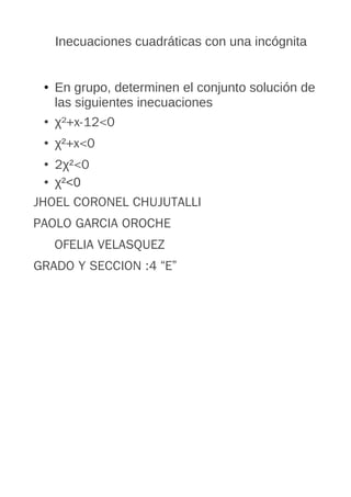 Inecuaciones cuadráticas con una incógnita
• En grupo, determinen el conjunto solución de
las siguientes inecuaciones
• χ²+x-12<0
• χ²+x<0
• 2χ²<0
• χ²<0
JHOEL CORONEL CHUJUTALLI
PAOLO GARCIA OROCHE
OFELIA VELASQUEZ
GRADO Y SECCION :4 “E”

 