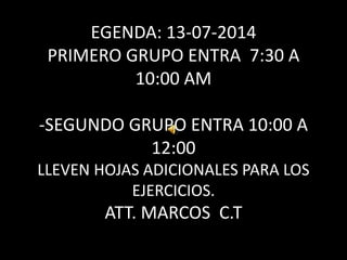 EGENDA: 13-07-2014
PRIMERO GRUPO ENTRA 7:30 A
10:00 AM
-SEGUNDO GRUPO ENTRA 10:00 A
12:00
LLEVEN HOJAS ADICIONALES PARA LOS
EJERCICIOS.
ATT. MARCOS C.T