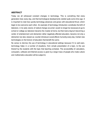 ABSTRACT 
Today we all witnessed constant changes in technology. This is something that every 
generation lives every day, and that technological developments started quite some time ago. It 
is important to note how quickly technology advances and grows with educational thrust, which 
begin to be overcome each other. An example of technology introduction constitutes the birth of 
television, in its early visions of radical change occurred: would no longer be necessary to go to 
school or college as television became the master at home, but then took a big turn becoming a 
center of entertainment and distraction rather negatively affected education, became not only a 
distraction but also viewed as counter-introducer social affects humanity every day. Certain new 
technologies on the horizon of education that benefit the same. 
No sense to dismiss the use of technology in educational settings because if it is well seen, 
technology helps in a number of situations, from simple presentation of a topic, to the use 
thereof by the students with the topic that teaching schedule. The accessibility of calculators, 
computers, software and Internet access is given by a large mass of people who make culture 
and mathematics education will be subject to 
 